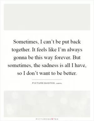 Sometimes, I can’t be put back together. It feels like I’m always gonna be this way forever. But sometimes, the sadness is all I have, so I don’t want to be better Picture Quote #1
