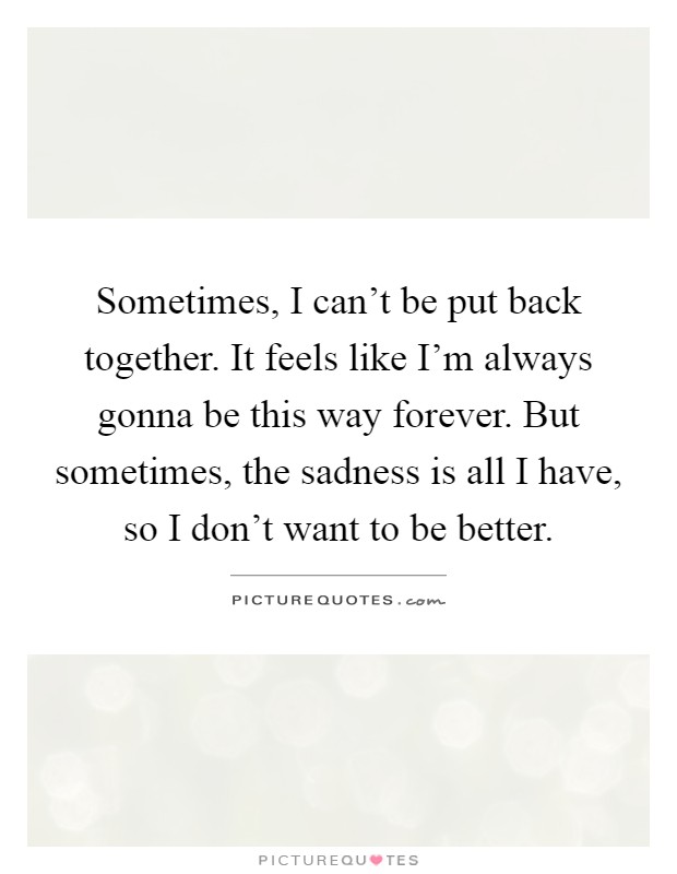 Sometimes, I can't be put back together. It feels like I'm always gonna be this way forever. But sometimes, the sadness is all I have, so I don't want to be better Picture Quote #1
