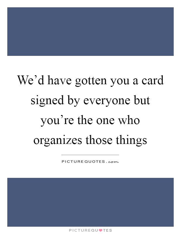 We'd have gotten you a card signed by everyone but you're the one who organizes those things Picture Quote #1