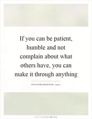 If you can be patient, humble and not complain about what others have, you can make it through anything Picture Quote #1