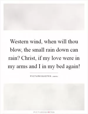 Western wind, when will thou blow, the small rain down can rain? Christ, if my love were in my arms and I in my bed again! Picture Quote #1