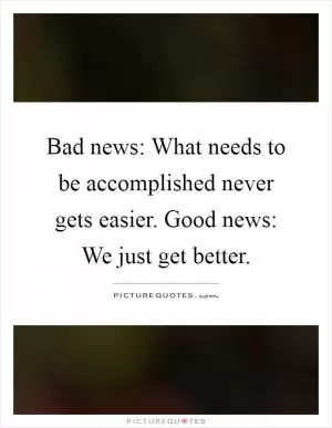 Bad news: What needs to be accomplished never gets easier. Good news: We just get better Picture Quote #1