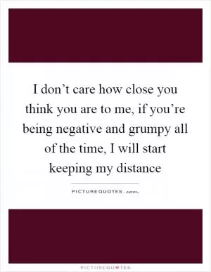 I don’t care how close you think you are to me, if you’re being negative and grumpy all of the time, I will start keeping my distance Picture Quote #1