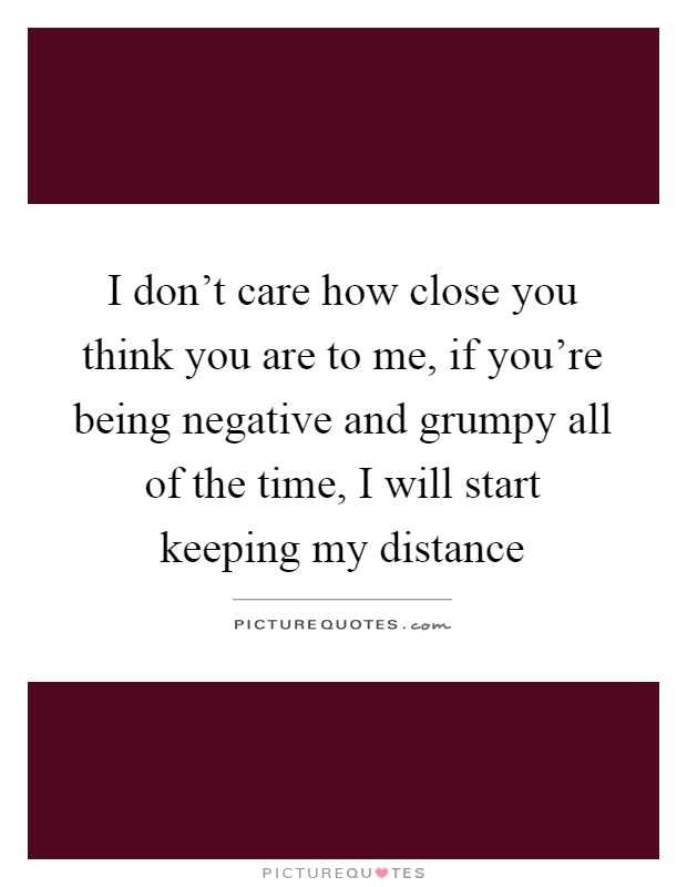 I don't care how close you think you are to me, if you're being negative and grumpy all of the time, I will start keeping my distance Picture Quote #1