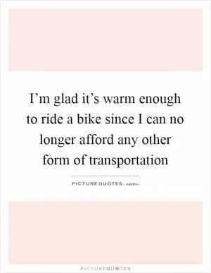 I’m glad it’s warm enough to ride a bike since I can no longer afford any other form of transportation Picture Quote #1