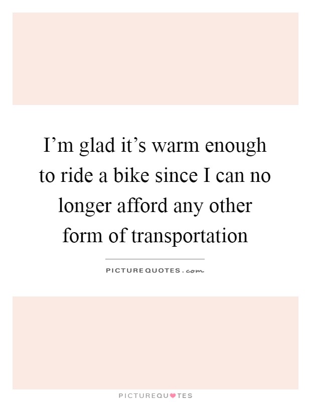 I'm glad it's warm enough to ride a bike since I can no longer afford any other form of transportation Picture Quote #1