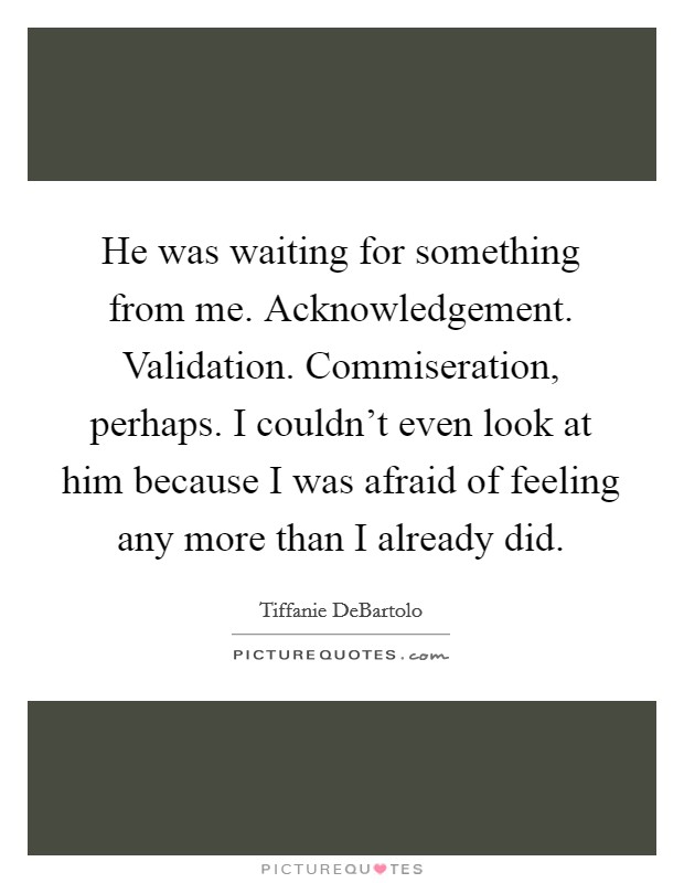 He was waiting for something from me. Acknowledgement. Validation. Commiseration, perhaps. I couldn't even look at him because I was afraid of feeling any more than I already did Picture Quote #1