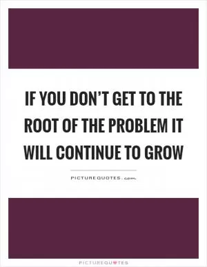If you don’t get to the root of the problem it will continue to grow Picture Quote #1