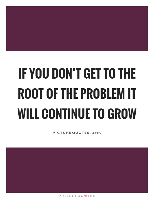 If you don't get to the root of the problem it will continue to grow Picture Quote #1