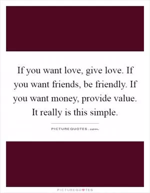If you want love, give love. If you want friends, be friendly. If you want money, provide value. It really is this simple Picture Quote #1