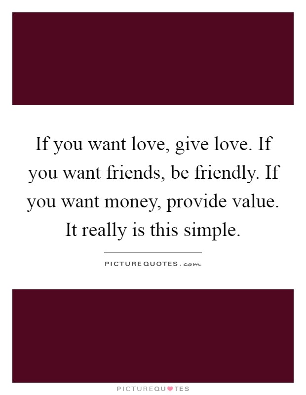 If you want love, give love. If you want friends, be friendly. If you want money, provide value. It really is this simple Picture Quote #1