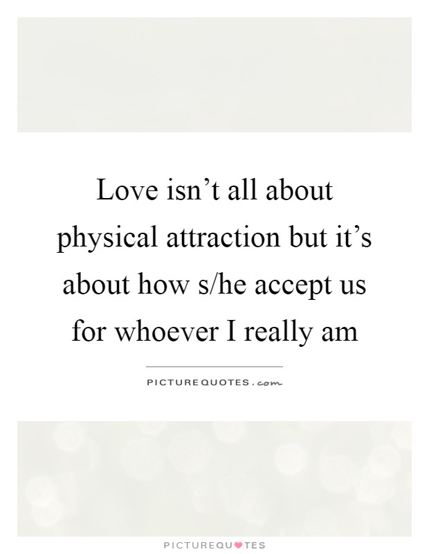 Love isn't all about physical attraction but it's about how s/he accept us for whoever I really am Picture Quote #1
