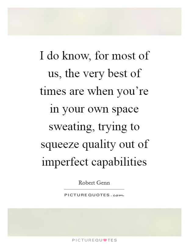 I do know, for most of us, the very best of times are when you're in your own space sweating, trying to squeeze quality out of imperfect capabilities Picture Quote #1
