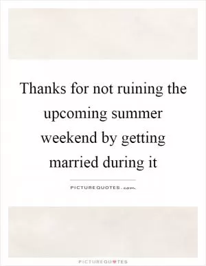 Thanks for not ruining the upcoming summer weekend by getting married during it Picture Quote #1