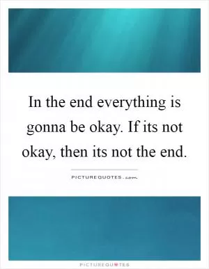 In the end everything is gonna be okay. If its not okay, then its not the end Picture Quote #1