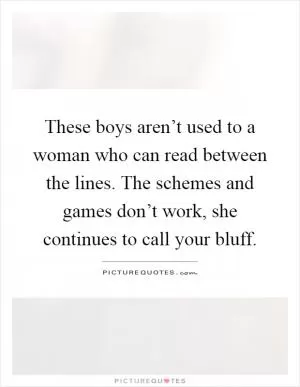 These boys aren’t used to a woman who can read between the lines. The schemes and games don’t work, she continues to call your bluff Picture Quote #1