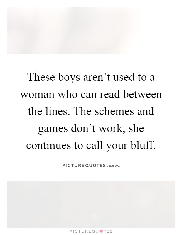 These boys aren't used to a woman who can read between the lines. The schemes and games don't work, she continues to call your bluff Picture Quote #1