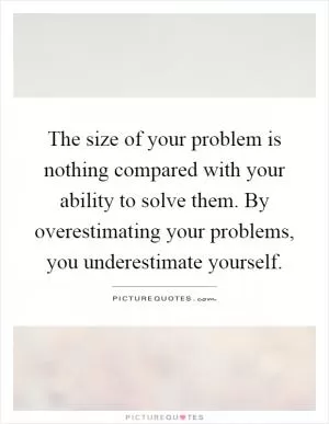 The size of your problem is nothing compared with your ability to solve them. By overestimating your problems, you underestimate yourself Picture Quote #1