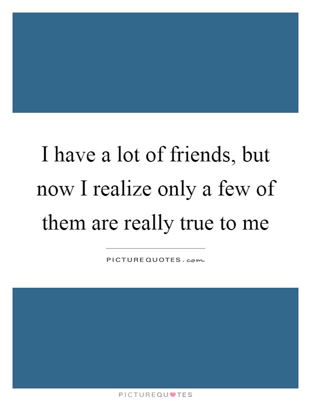I have a lot of friends, but now I realize only a few of them are really true to me Picture Quote #1