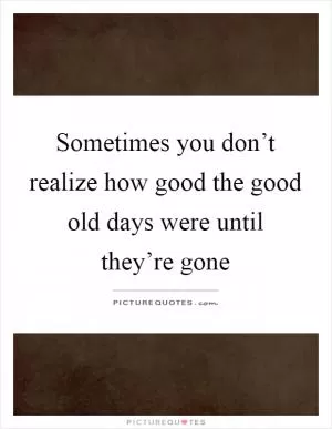 Sometimes you don’t realize how good the good old days were until they’re gone Picture Quote #1