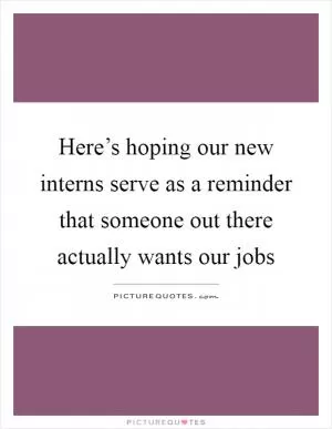 Here’s hoping our new interns serve as a reminder that someone out there actually wants our jobs Picture Quote #1