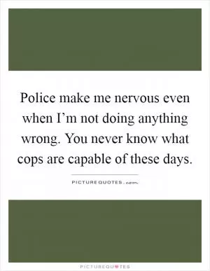 Police make me nervous even when I’m not doing anything wrong. You never know what cops are capable of these days Picture Quote #1