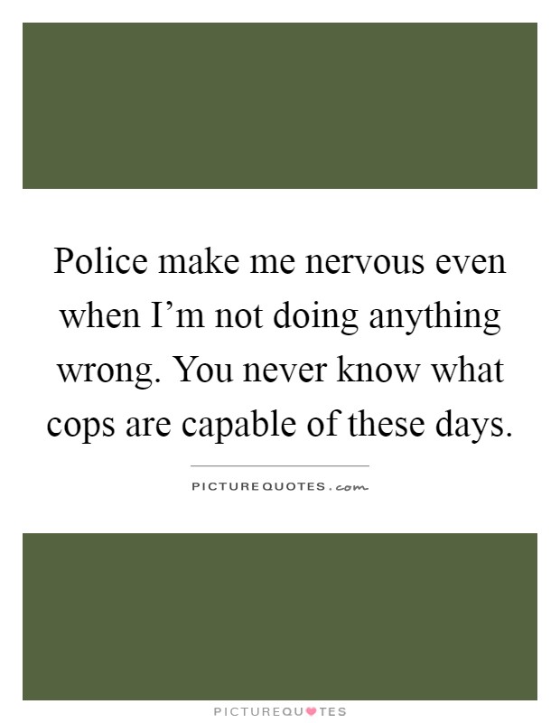 Police make me nervous even when I'm not doing anything wrong. You never know what cops are capable of these days Picture Quote #1