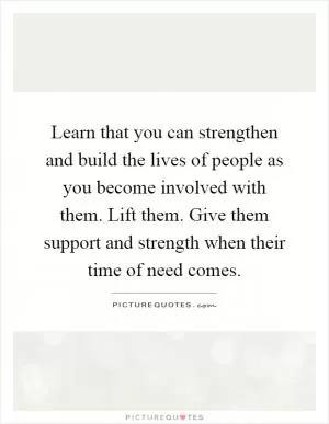 Learn that you can strengthen and build the lives of people as you become involved with them. Lift them. Give them support and strength when their time of need comes Picture Quote #1