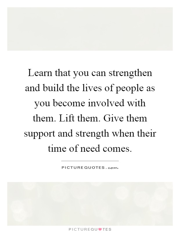 Learn that you can strengthen and build the lives of people as you become involved with them. Lift them. Give them support and strength when their time of need comes Picture Quote #1