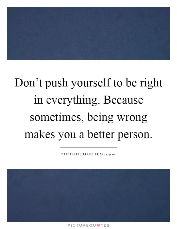Don't push yourself to be right in everything. Because sometimes, being wrong makes you a better person Picture Quote #1