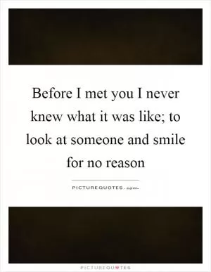 Before I met you I never knew what it was like; to look at someone and smile for no reason Picture Quote #1