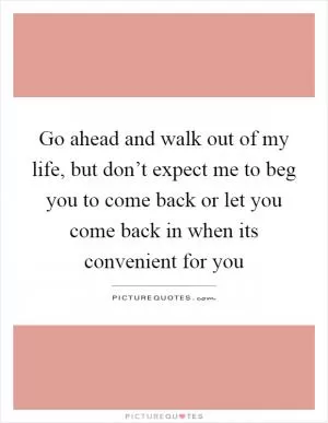 Go ahead and walk out of my life, but don’t expect me to beg you to come back or let you come back in when its convenient for you Picture Quote #1