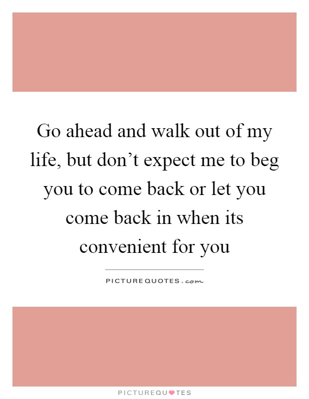 Go ahead and walk out of my life, but don't expect me to beg you to come back or let you come back in when its convenient for you Picture Quote #1
