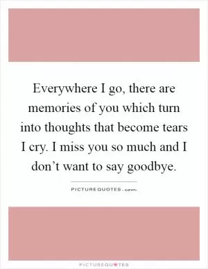 Everywhere I go, there are memories of you which turn into thoughts that become tears I cry. I miss you so much and I don’t want to say goodbye Picture Quote #1
