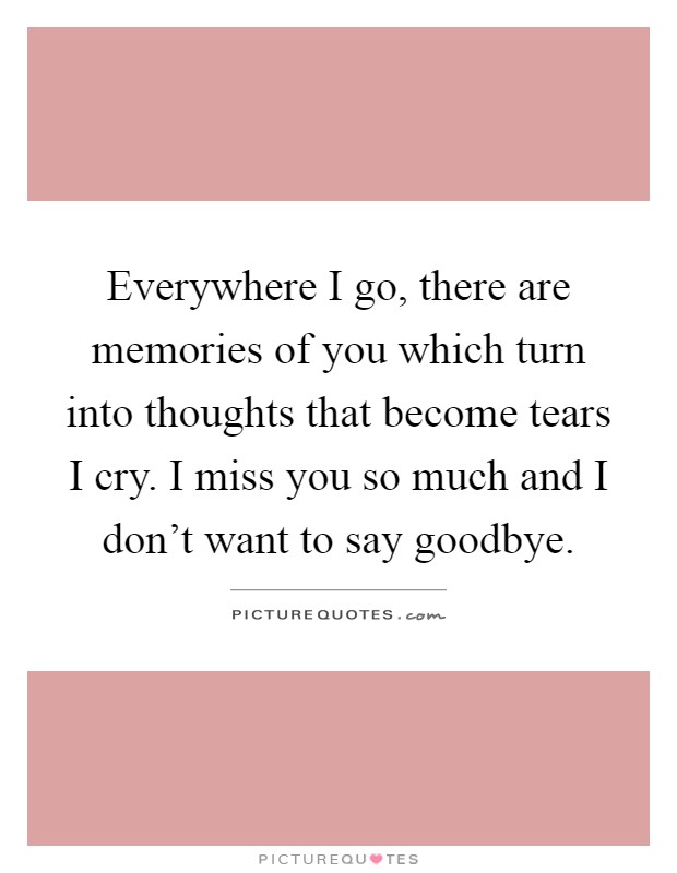 Everywhere I go, there are memories of you which turn into thoughts that become tears I cry. I miss you so much and I don't want to say goodbye Picture Quote #1