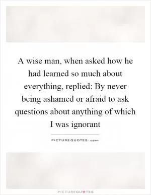 A wise man, when asked how he had learned so much about everything, replied: By never being ashamed or afraid to ask questions about anything of which I was ignorant Picture Quote #1
