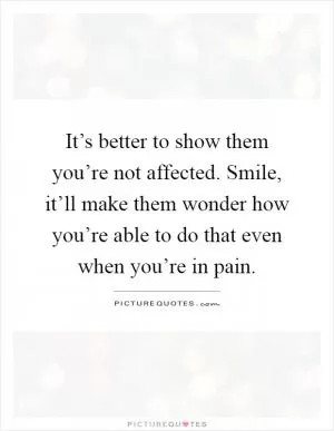 It’s better to show them you’re not affected. Smile, it’ll make them wonder how you’re able to do that even when you’re in pain Picture Quote #1