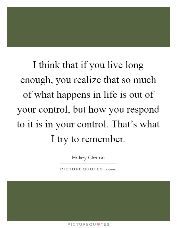 I think that if you live long enough, you realize that so much of what happens in life is out of your control, but how you respond to it is in your control. That's what I try to remember Picture Quote #1