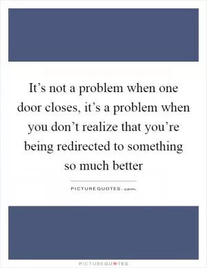 It’s not a problem when one door closes, it’s a problem when you don’t realize that you’re being redirected to something so much better Picture Quote #1