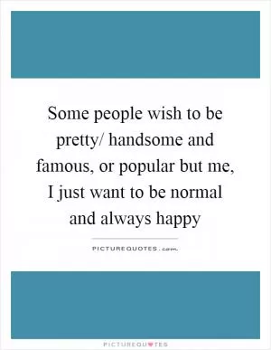 Some people wish to be pretty/ handsome and famous, or popular but me, I just want to be normal and always happy Picture Quote #1