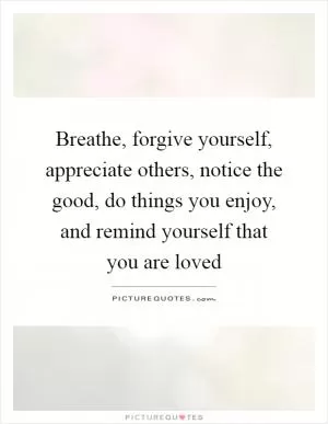 Breathe, forgive yourself, appreciate others, notice the good, do things you enjoy, and remind yourself that you are loved Picture Quote #1