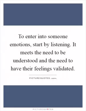 To enter into someone emotions, start by listening. It meets the need to be understood and the need to have their feelings validated Picture Quote #1