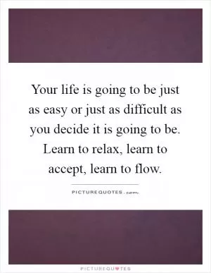 Your life is going to be just as easy or just as difficult as you decide it is going to be. Learn to relax, learn to accept, learn to flow Picture Quote #1