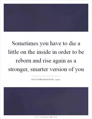Sometimes you have to die a little on the inside in order to be reborn and rise again as a stronger, smarter version of you Picture Quote #1