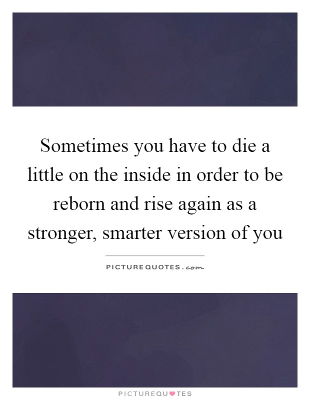 Sometimes you have to die a little on the inside in order to be reborn and rise again as a stronger, smarter version of you Picture Quote #1