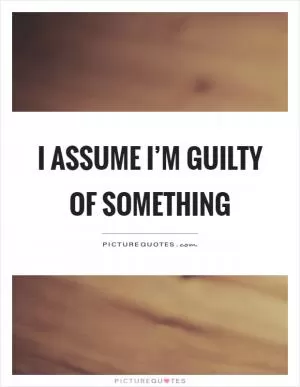 I assume I’m guilty of something Picture Quote #1