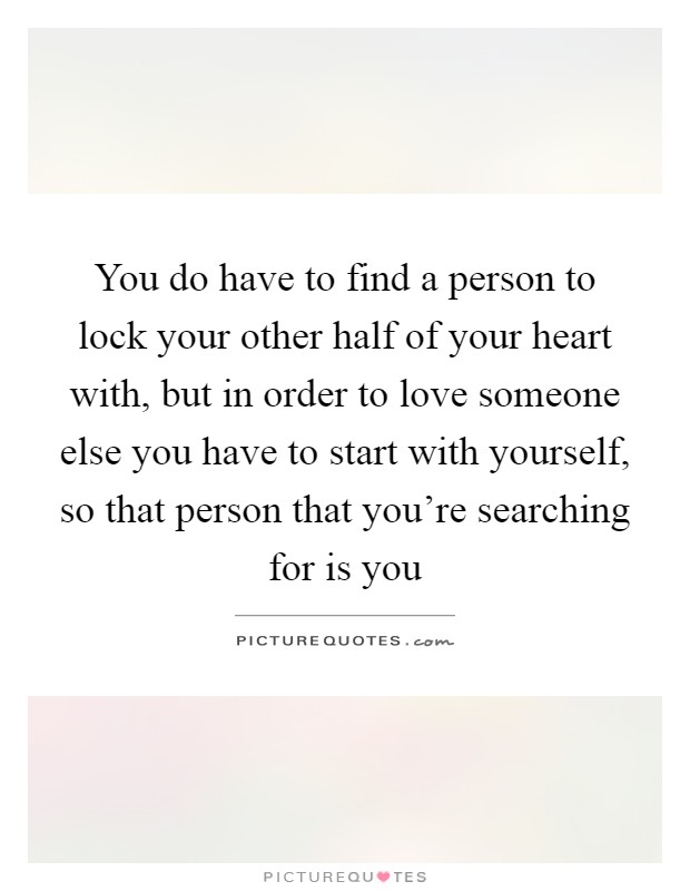 You do have to find a person to lock your other half of your heart with, but in order to love someone else you have to start with yourself, so that person that you're searching for is you Picture Quote #1