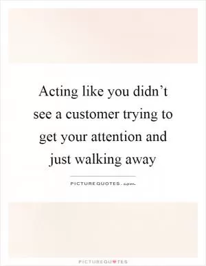 Acting like you didn’t see a customer trying to get your attention and just walking away Picture Quote #1
