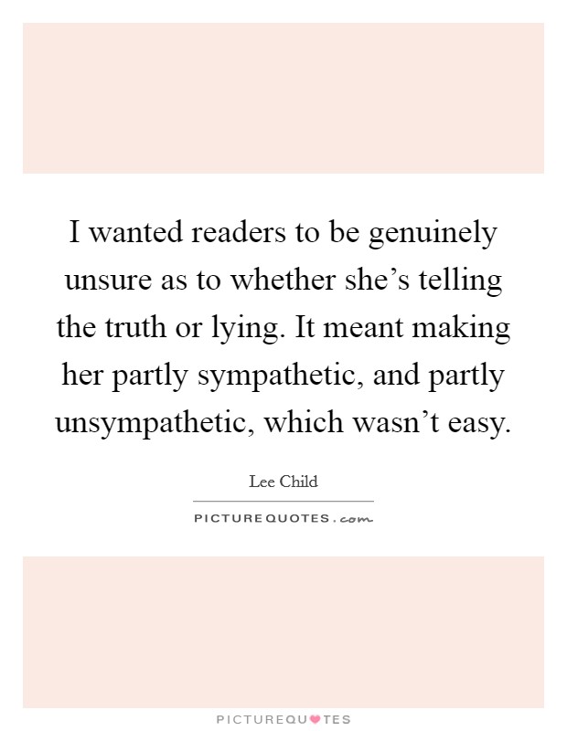I wanted readers to be genuinely unsure as to whether she's telling the truth or lying. It meant making her partly sympathetic, and partly unsympathetic, which wasn't easy Picture Quote #1
