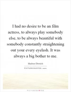 I had no desire to be an film actress, to always play somebody else, to be always beautiful with somebody constantly straightening out your every eyelash. It was always a big bother to me Picture Quote #1